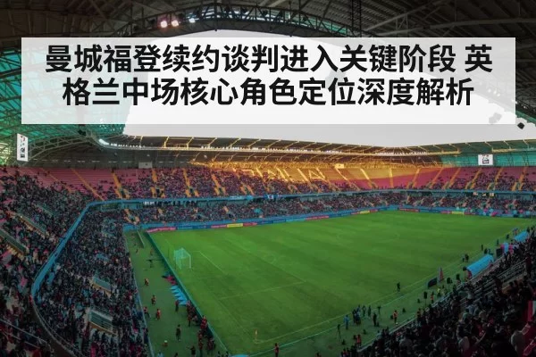 曼城福登续约谈判进入关键阶段 英格兰中场核心角色定位深度解析