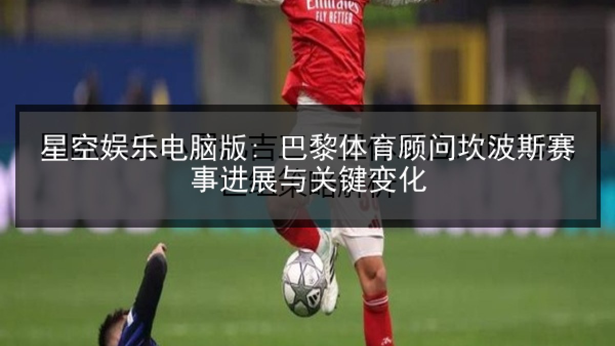 星空娱乐电脑版: 巴黎体育顾问坎波斯赛事进展与关键变化